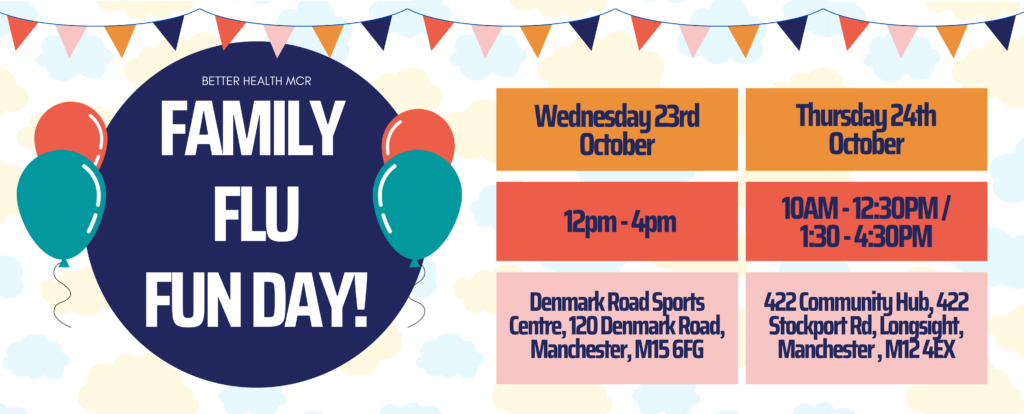 Better Health MCR
Family Flu Fun Day
Wednesday 23rd October. 12pm – 4pm. Denmark Road Sports Centre, 120 Denmark Road, Manchester, M15 6FG
Thursday 24th October. 10am – 12:30pm / 1:30pm – 4:30pm. 422 Community Hub, 422 Stockport Road, Longsight, M12 4EX
